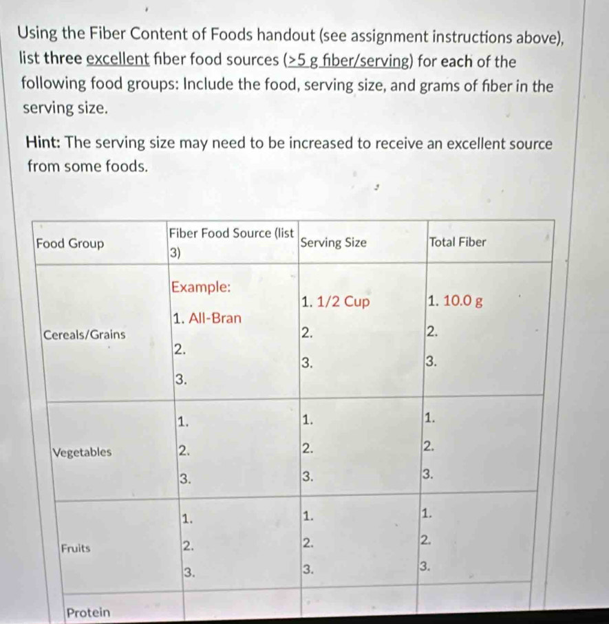 Using the Fiber Content of Foods handout (see assignment instructions above), 
list three excellent fiber food sources (5 g fiber/serving) for each of the 
following food groups: Include the food, serving size, and grams of fiber in the 
serving size. 
Hint: The serving size may need to be increased to receive an excellent source 
from some foods. 
Protein