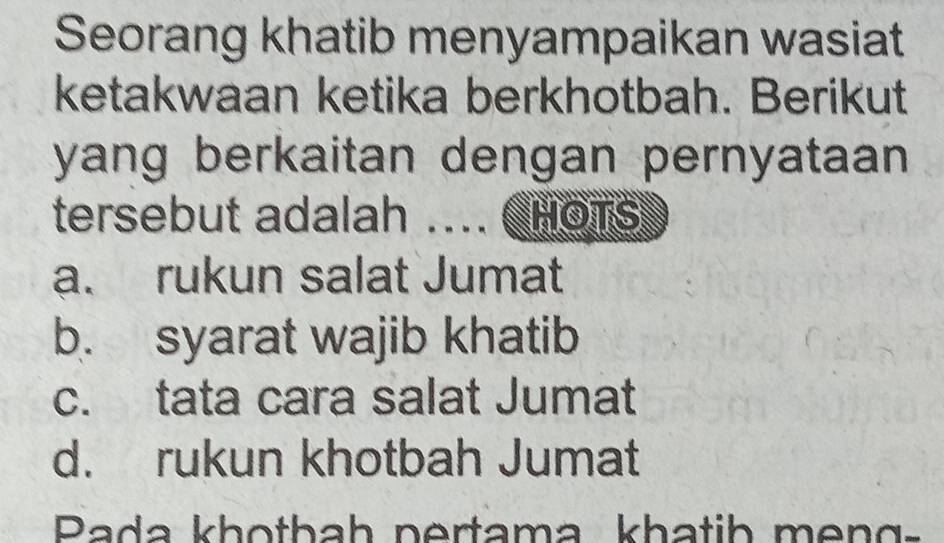 Seorang khatib menyampaikan wasiat
ketakwaan ketika berkhotbah. Berikut
yang berkaitan dengan pernyataan 
tersebut adalah .... CHOTs
a. rukun salat Jumat
b. syarat wajib khatib
c. tata cara salat Jumat
d. rukun khotbah Jumat
Rada khotbah pertama khatib meng=