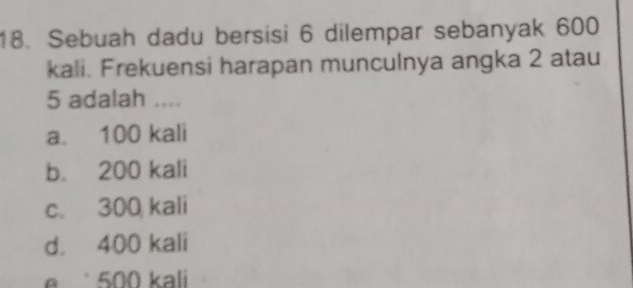 Sebuah dadu bersisi 6 dilempar sebanyak 600
kali. Frekuensi harapan munculnya angka 2 atau
5 adalah ....
a. 100 kali
b. 200 kali
c. 300 kali
d. 400 kali
500 kali