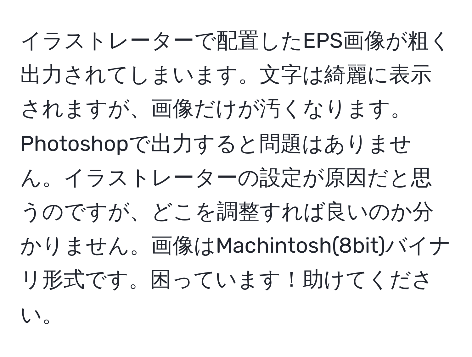 イラストレーターで配置したEPS画像が粗く出力されてしまいます。文字は綺麗に表示されますが、画像だけが汚くなります。Photoshopで出力すると問題はありません。イラストレーターの設定が原因だと思うのですが、どこを調整すれば良いのか分かりません。画像はMachintosh(8bit)バイナリ形式です。困っています！助けてください。