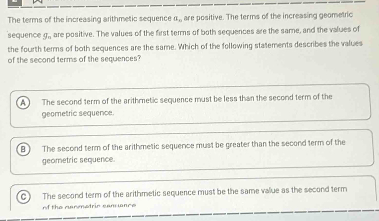 The terms of the increasing arithmetic sequence a_n are positive. The terms of the increasing geometric
sequence g_n are positive. The values of the first terms of both sequences are the same, and the values of
the fourth terms of both sequences are the same. Which of the following statements describes the values
of the second terms of the sequences?
A The second term of the arithmetic sequence must be less than the second term of the
geometric sequence.
B ) The second term of the arithmetic sequence must be greater than the second term of the
geometric sequence.
C The second term of the arithmetic sequence must be the same value as the second term
of the neometric sequence