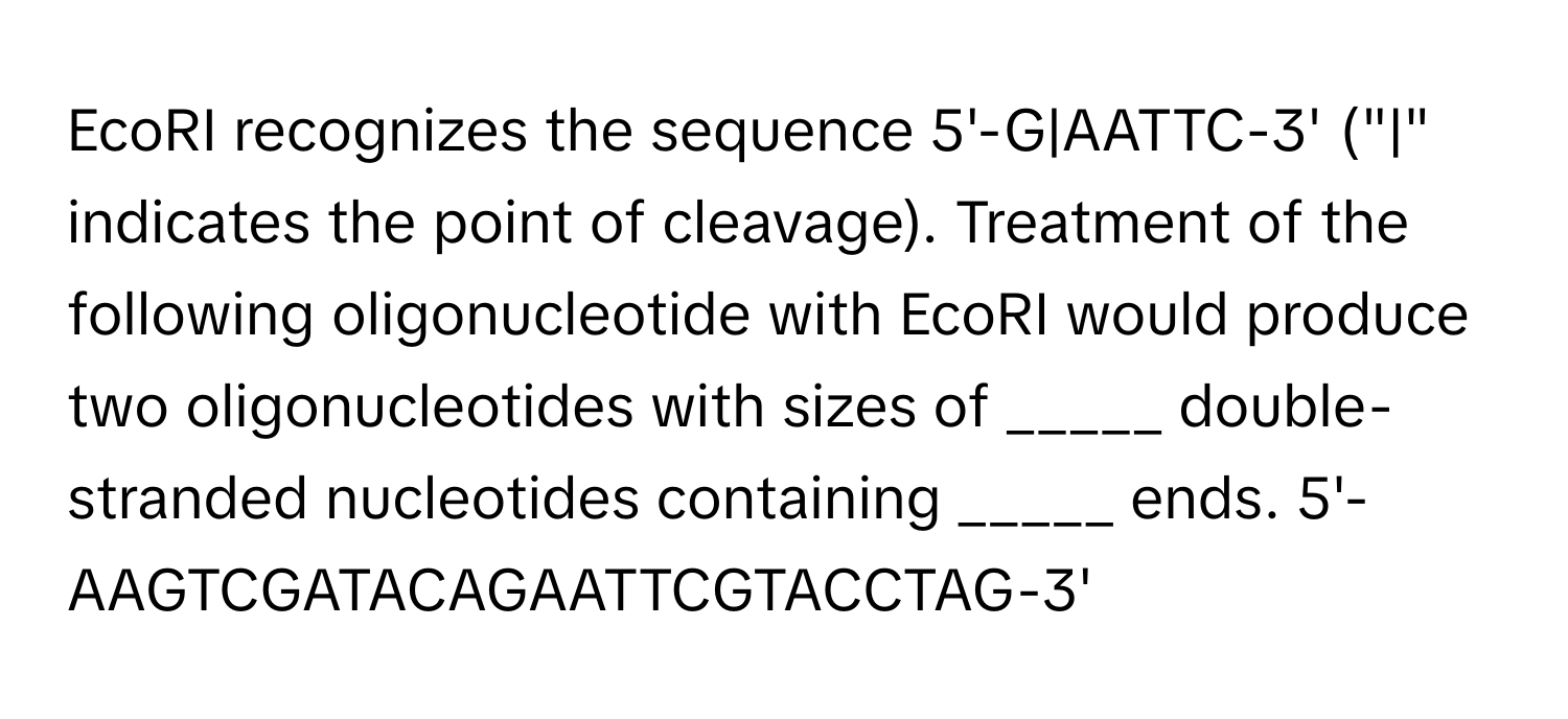 EcoRI recognizes the sequence 5'-G|AATTC-3' ("|" indicates the point of cleavage). Treatment of the following oligonucleotide with EcoRI would produce two oligonucleotides with sizes of _____ double-stranded nucleotides containing _____ ends. 5'-AAGTCGATACAGAATTCGTACCTAG-3'