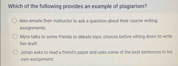 Which of the following provides an example of plagiarism?
Alex emails their instructor to ask a question about their course writing
assignments.
Myra talks to some friends to debate topic choices before sitting down to write
her draft.
Johan asks to read a friend’s paper and uses some of the best sentences in his
own assignment.