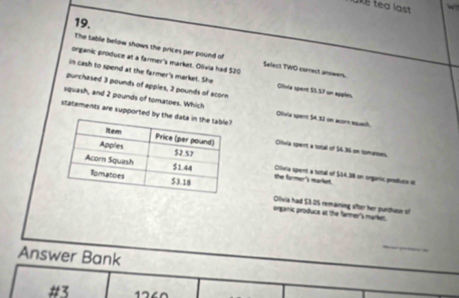 ke tea last wi
19.
The table below shows the prices per pound of Select TWO correct answers.
organic produce at a farmer's market. Olivia had $20
in cash to spend at the farmer's market. She Clivia spent $5.57 on apples.
purchased 3 pounds of apples, 2 pounds of acorn
squash, and 2 pounds of tomatoes. Which Olivia spent 54.32 on acor squash.
statements are supported by the
Olivia spent a total of $6.36 on tomatoes.
Crívia spent a total of $14.38 on organic, produce v
the farmer's market.
Olivia had $3.05 remaining after her purchase of
organic produce at the farmer's market.
_
Answer Bank
#3