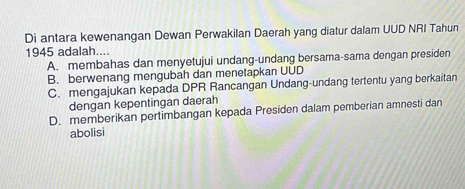 Di antara kewenangan Dewan Perwakilan Daerah yang diatur dalam UUD NRI Tahun
1945 adalah....
A. membahas dan menyetujui undang-undang bersama-sama dengan presiden
B. berwenang mengubah dan menetapkan UUD
C. mengajukan kepada DPR Rancangan Undang-undang tertentu yang berkaitan
dengan kepentingan daerah
D. memberikan pertimbangan kepada Presiden dalam pemberian amnesti dan
abolisi