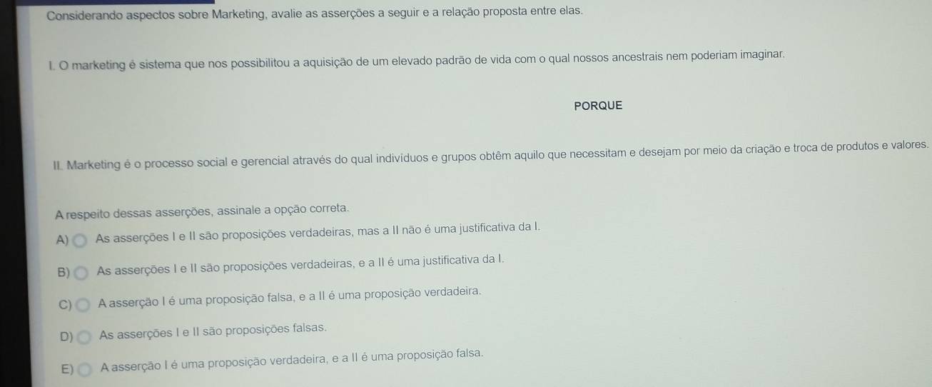 Considerando aspectos sobre Marketing, avalie as asserções a seguir e a relação proposta entre elas.
I. O marketing é sistema que nos possibilitou a aquisição de um elevado padrão de vida com o qual nossos ancestrais nem poderiam imaginar.
PORQUE
II. Marketing é o processo social e gerencial através do qual indivíduos e grupos obtêm aquilo que necessitam e desejam por meio da criação e troca de produtos e valores.
A respeito dessas asserções, assinale a opção correta.
A) As asserções I e II são proposições verdadeiras, mas a II não é uma justificativa da I.
B) As asserções I e II são proposições verdadeiras, e a II é uma justificativa da I.
C) A asserção I é uma proposição falsa, e a II é uma proposição verdadeira.
D) As asserções I e II são proposições falsas.
E) A asserção I é uma proposição verdadeira, e a II é uma proposição falsa.