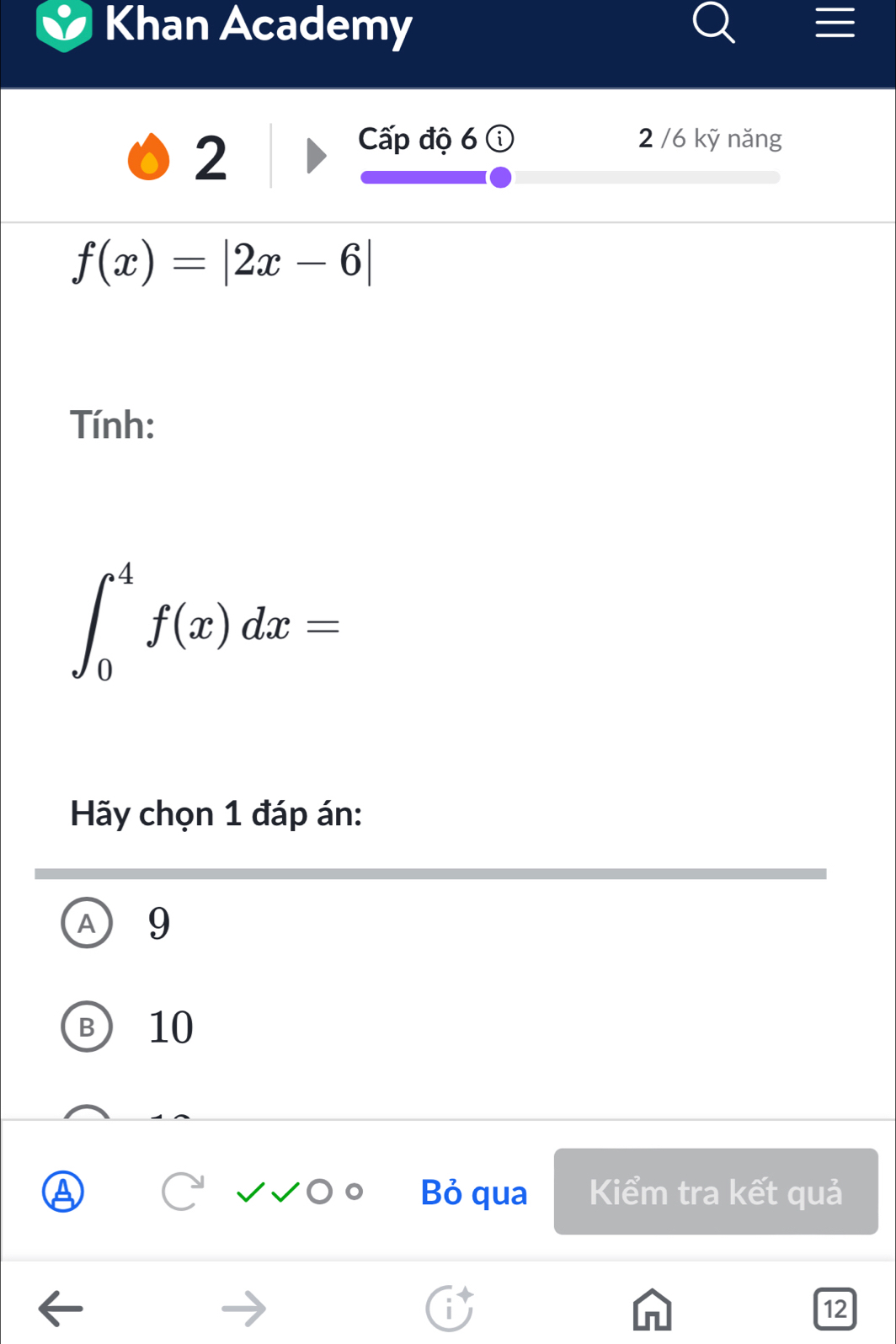 Khan Academy
2
Cấp độ 6 2 /6 kỹ năng
f(x)=|2x-6|
Tính:
∈t _0^4f(x)dx=
Hãy chọn 1 đáp án:
A 9
B 10
Bỏ qua Kiểm tra kết quả
12