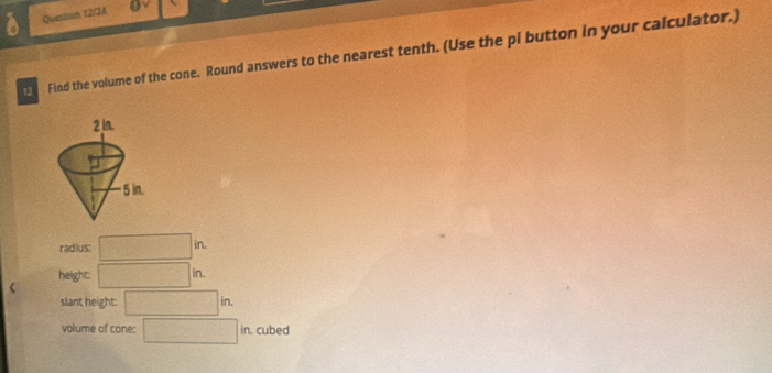 Question 12/24
Find the volume of the cone. Round answers to the nearest tenth. (Use the pl button in your calculator.)
radius: □ in.
height: □ in
slant height: □ in. 
volume of cone: □ in cubed