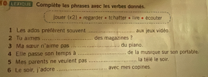 eev Compiète les phrases avec les verbes donnés. 
jouer (x2) » regarder « tchatter • lire » écouter 
1 Les ados préfèrent souvent _aux jeux vidéo. 
2 Tu aimes _des magazines ? 
3 Ma sœur n'aime pas _du piano. 
4 Elle passe son temps à _de la musique sur son portable. 
5 Mes parents ne veulent pas _la télé le soir. 
6 Le soir, j'adore _avec mes copines.