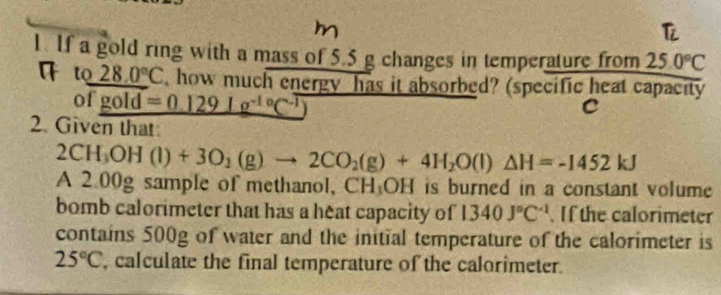 If a gold ring with a mass of 5.5 g changes in temperature from 25.0°C
a t 28.0°C , how much energy has it absorbed? (specific heat capacity 
of gold=0.129lg^(-1circ)C^(-1)
C 
2. Given that
2CH_3OH(l)+3O_2(g)to 2CO_2(g)+4H_2O(l)△ H=-1452kJ
A 2.00g sample of methanol, CH:OH is burned in a constant volume 
bomb calorimeter that has a heat capacity of 1340J°C^(-1) If the calorimeter 
contains 500g of water and the initial temperature of the calorimeter is
25°C , calculate the final temperature of the calorimeter.