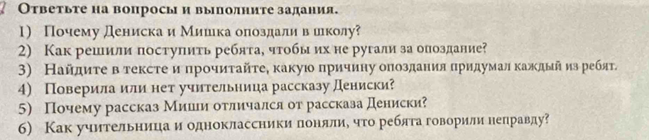 Ответьте на вопросы и выполните задания. 
1) Почему дениска и Мишιка оπоздаливеиеколу 
2) Как решили поступить реблта, чтобы ихне ругали за опоздание? 
3) Найдиτе в тексте ипрοчиτайτе, какуюо причину оπоздания πридумал κаждыйиз ребят. 
4) Поверила или нет учительница рассказу Дениски? 
5) Почему рассказ Мииιи отличался от рассказа Дениски? 
б) Как учительница и одноклассники лонялие что реблга говорили неправду?