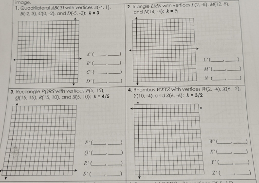image.
1. Quadrilateral ABCD with vertices A(-4,1). 2. Triangle LMN with vertices L(2,-8),M(12,8).
B(-2,3),C(0,-2) , and D(-5,-2):k=3 and N(14,-4):k=1/2
_ A'(
_
L' __)
B' __1
M' __)
C' __
D' __ N' f_
_
3. Rectangle PQRS with vertices P(5,15), 4. Rhombus WXYZ with vertices W(2,-4),X(6,-2),
Q(15,15),R(15,10) , and S(5,10);k=4/5 Y(10,-4) , and Z(6,-6):k=3/2
P^
__
W' _r_
Q'( __)
X' __
_ Y' 1 _
_
_,_
_ Z'
_