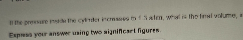 If the pressure inside the cylinder increases to 1.3 aτæ, what is the final volume, ir 
Express your answer using two significant figures.
