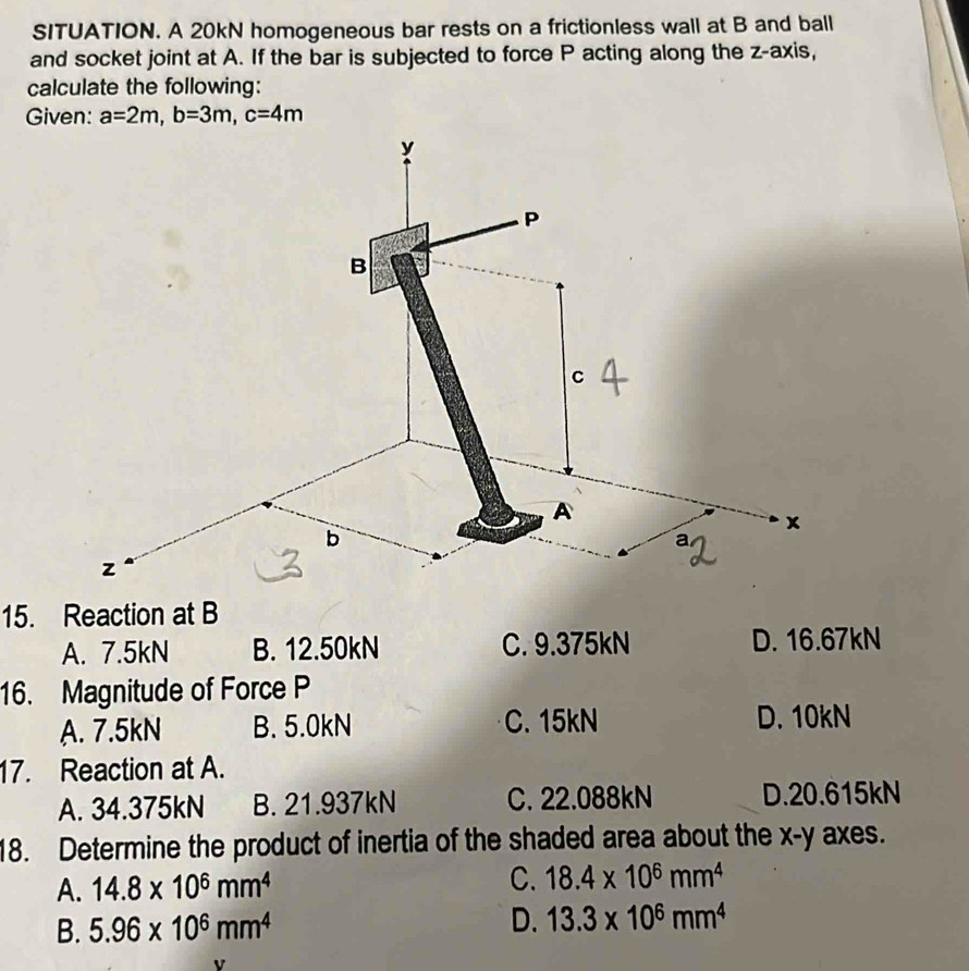 SITUATION. A 20kN homogeneous bar rests on a frictionless wall at B and ball
and socket joint at A. If the bar is subjected to force P acting along the z -axis,
calculate the following:
Given: a=2m, b=3m, c=4m
15. Reaction at B
A. 7.5kN B. 12.50kN C. 9.375kN D. 16.67kN
16. Magnitude of Force P
A. 7.5kN B. 5.0kN C. 15kN D. 10kN
17. Reaction at A.
A. 34.375kN B. 21.937kN C. 22.088kN D. 20.615kN
18. Determine the product of inertia of the shaded area about the x - y axes.
A. 14.8* 10^6mm^4 C. 18.4* 10^6mm^4
B. 5.96* 10^6mm^4 D. 13.3* 10^6mm^4