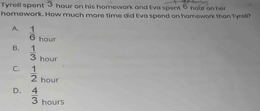 Tyrell spent overline 3 hour on his homework and Eva spent 6 hour on her
homework. How much more time did Eva spend on homework than Tyrell?
A.  1/6  hour
B.  1/3  hour
C.  1/2  hour
D.  4/3  hours