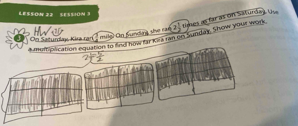 LESSON 22 SESSION 3 
HW 
a multiplication equation to find how far Kira ran on Sunday. Show your work mile  3/4  On Sunday, she ran 2 1/2 tin es as far as on Saturday. Use 
On Saturday, Kira ran