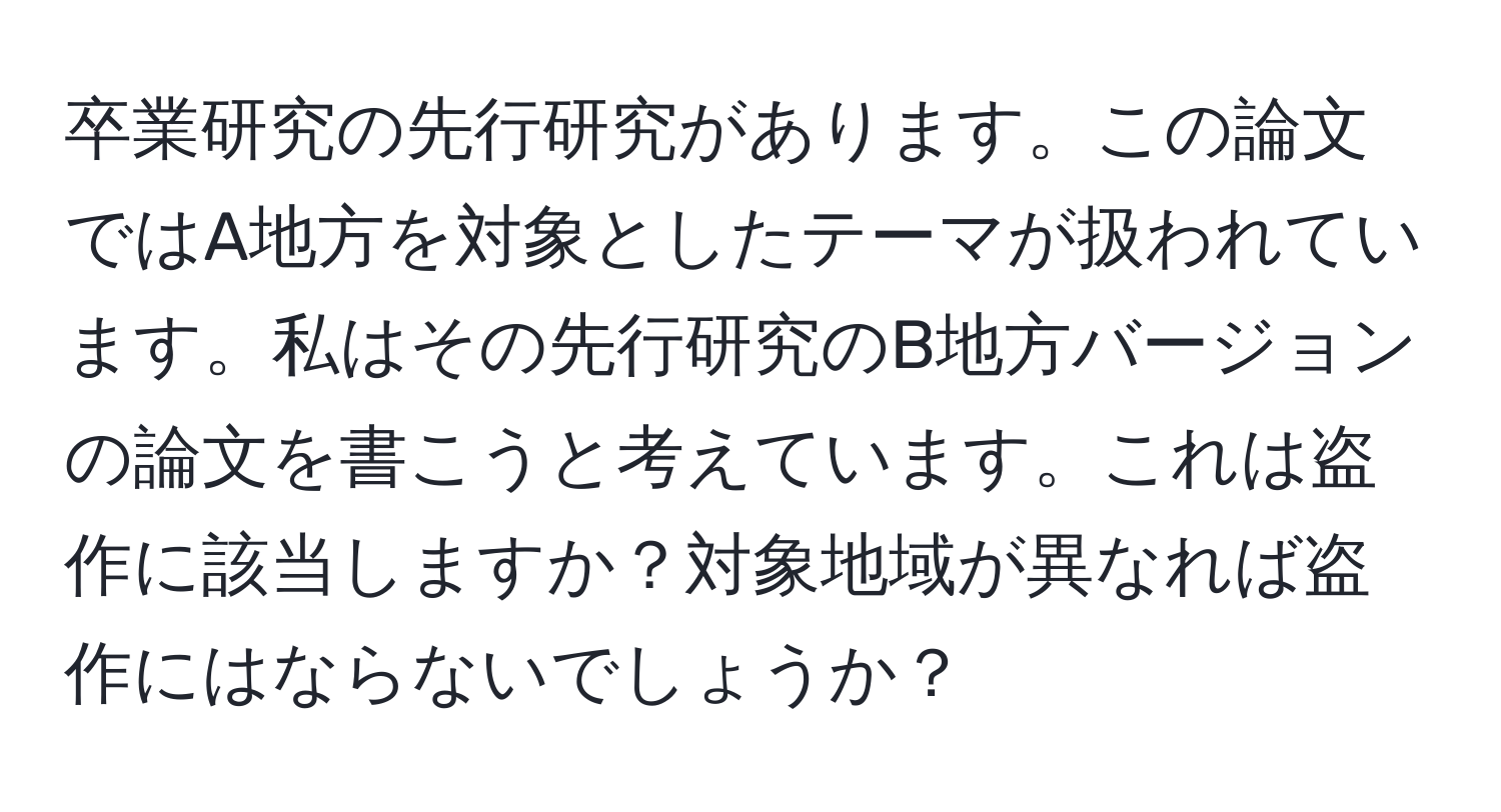 卒業研究の先行研究があります。この論文ではA地方を対象としたテーマが扱われています。私はその先行研究のB地方バージョンの論文を書こうと考えています。これは盗作に該当しますか？対象地域が異なれば盗作にはならないでしょうか？