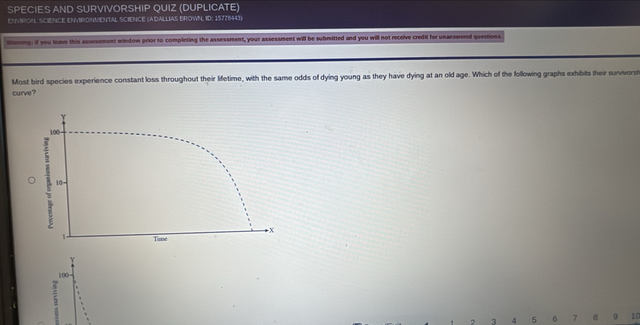 SPECIES AND SURVIVORSH P QUIZ (DUPLICATE) 
ENVIRON SCIENCE ENVIRONMENTAL SCIENCE (ADALLIAS BROWN, ID: 15778443) 
Waring: if you leave this assessment window prior to completing the assessment, your assessment will be submitted and you will not receive credit for unanswered questions. 
Most bird species experience constant loss throughout their lifetime, with the same odds of dying young as they have dying at an old age. Which of the following graphs exhibits their survivorsh 
curve? 
Y
100 -
7 3 4 5 6 7 B 9 10