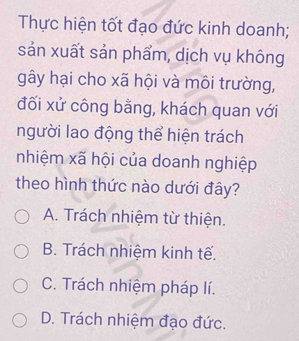 Thực hiện tốt đạo đức kinh doanh;
sản xuất sản phẩm, dịch vụ không
gây hại cho xã hội và môi trường,
đối xử công bằng, khách quan với
người lao động thể hiện trách
nhiệm xã hội của doanh nghiệp
theo hình thức nào dưới đây?
A. Trách nhiệm từ thiện.
B. Trách nhiệm kinh tế.
C. Trách nhiệm pháp lí.
D. Trách nhiệm đạo đức.