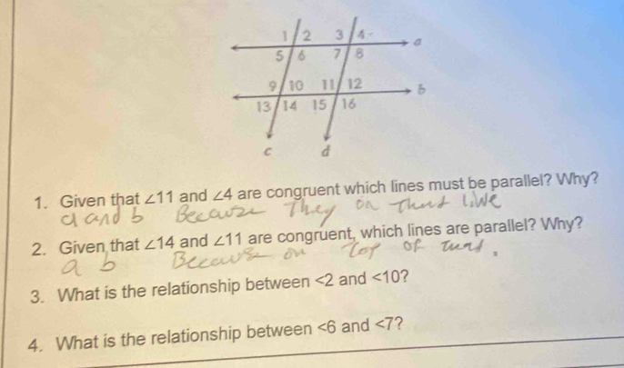 Given that ∠ 11 and ∠ 4 are congruent which lines must be parallel? Why? 
2. Given that ∠ 14 and ∠ 11 are congruent, which lines are parallel? Why? 
3. What is the relationship between <2</tex> and <10</tex> 
4. What is the relationship between ∠ 6 and ∠ 7 2