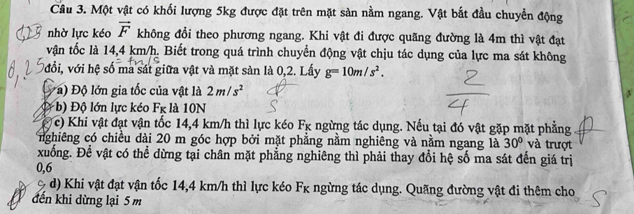 Một vật có khối lượng 5kg được đặt trên mặt sàn nằm ngang. Vật bắt đầu chuyềển động 
nhờ lực kéo vector F không đổi theo phương ngang. Khi vật đi được quãng đường là 4m thì vật đạt 
vận tốc là 14,4 km/h. Biết trong quá trình chuyển động vật chịu tác dụng của lực ma sát không 
vđổi, với hệ số ma sát giữa vật và mặt sàn là 0,2. Lấy g=10m/s^2. 
* ) Độ lớn gia tốc của vật là 2m/s^2 s 
b) Độ lớn lực kéo Fk là 10N
c) Khi vật đạt vận tốc 14,4 km/h thì lực kéo Fκ ngừng tác dụng. Nếu tại đó vật gặp mặt phẳng 
nghiêng có chiều dài 20 m góc hợp bởi mặt phẳng nằm nghiêng và nằm ngang là 30° và trượt 
xuống. Để vật có thể dừng tại chân mặt phẳng nghiêng thì phải thay đổi hệ số ma sát đến giá trị
0, 6
d) Khi vật đạt vận tốc 14,4 km/h thì lực kéo Fk ngừng tác dụng. Quãng đường vật đi thêm cho 
đến khi dừng lại 5 m