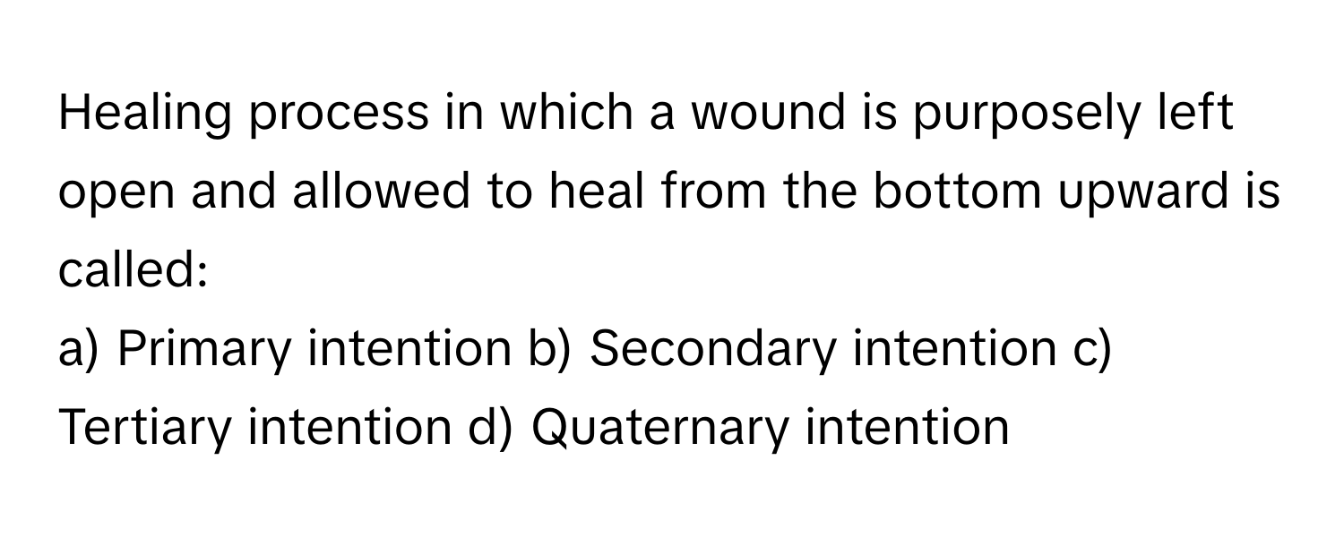 Healing process in which a wound is purposely left open and allowed to heal from the bottom upward is called:

a) Primary intention b) Secondary intention c) Tertiary intention d) Quaternary intention