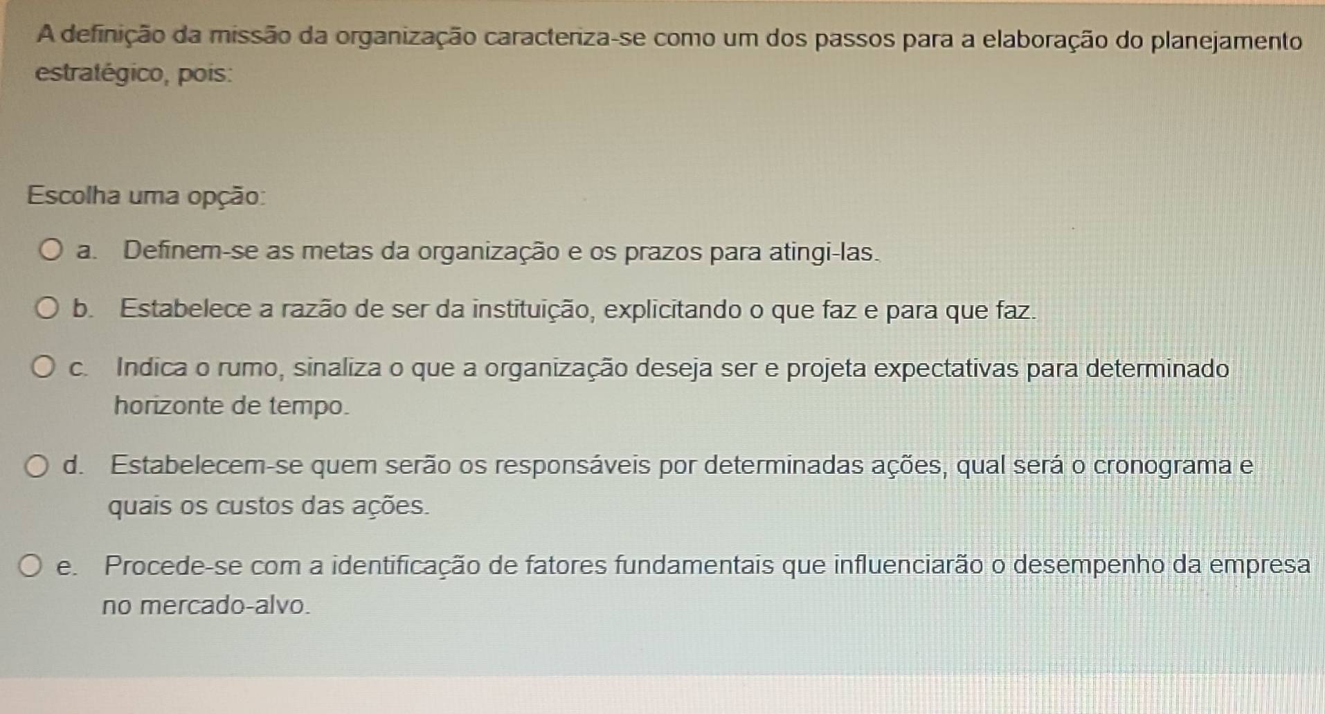 A definição da missão da organização caracteriza-se como um dos passos para a elaboração do planejamento
estratégico, pois:
Escolha uma opção:
a. Definem-se as metas da organização e os prazos para atingi-las.
b. Estabelece a razão de ser da instituição, explicitando o que faz e para que faz.
c. Indica o rumo, sinaliza o que a organização deseja ser e projeta expectativas para determinado
horizonte de tempo.
d. Estabelecem-se quem serão os responsáveis por determinadas ações, qual será o cronograma e
quais os custos das ações.
e. Procede-se com a identificação de fatores fundamentais que influenciarão o desempenho da empresa
no mercado-alvo.