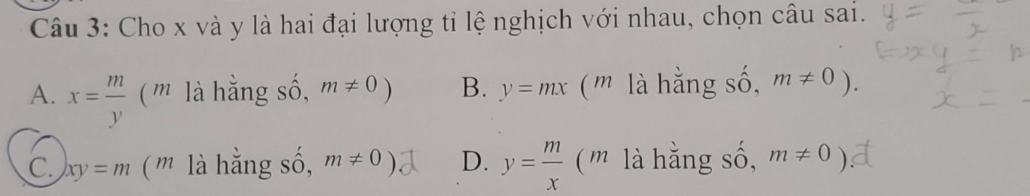 Cho x và y là hai đại lượng tỉ lệ nghịch với nhau, chọn câu sai.
B.
A. x= m/y  (m là hằng số, m!= 0) y=mx (m là hằng số, m!= 0).
C. xy=m ( m là hằng số, m!= 0) D. y= m/x  (m là hằng số, m!= 0)