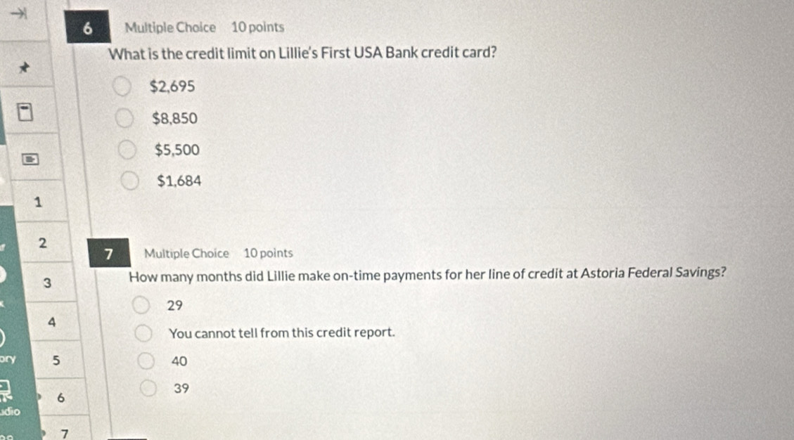 What is the credit limit on Lillie's First USA Bank credit card?
$2,695
$8,850
$5,500
$1,684
1
2
7 Multiple Choice 10 points
3
How many months did Lillie make on-time payments for her line of credit at Astoria Federal Savings?
29
4
You cannot tell from this credit report.
ory 5 40
39
6
dio
7