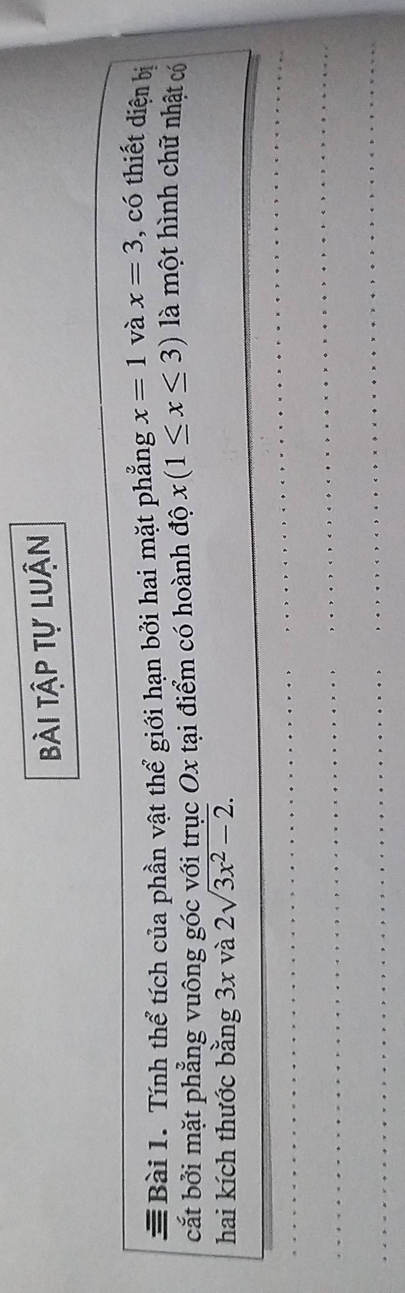 bài tập tự luận 
Bài 1. Tính thể tích của phần vật thể giới hạn bởi hai mặt phẳng x=1 và x=3 , có thiết diện bị 
cắt bởi mặt phẳng vuông góc với trục Ox tại điểm có hoành độ x(1≤ x≤ 3)
là một hình chữ nhật có 
hai kích thước bằng 3x và 2sqrt(3x^2-2).