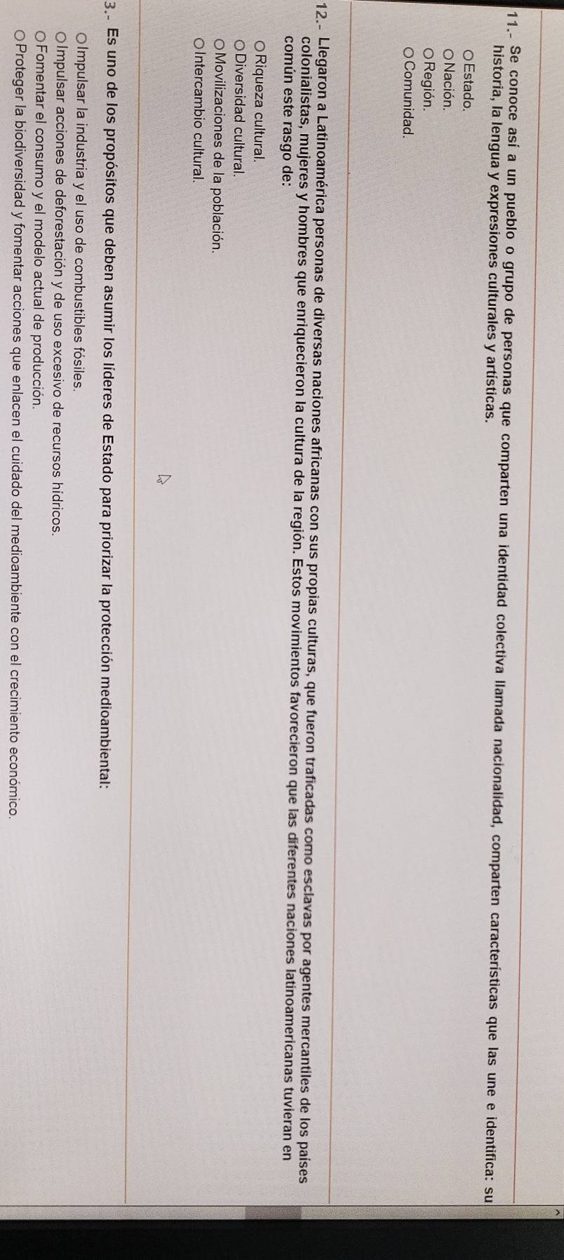 11.. Se conoce así a un pueblo o grupo de personas que comparten una identidad colectiva llamada nacionalidad, comparten características que las une e identifica: su
historia, la lengua y expresiones culturales y artísticas.
○Estado.
Nación.
Región.
Comunidad.
12.- Llegaron a Latinoamérica personas de diversas naciones africanas con sus propias culturas, que fueron traficadas como esclavas por agentes mercantiles de los países
colonialistas, mujeres y hombres que enriquecieron la cultura de la región. Estos movimientos favorecieron que las diferentes naciones latinoamericanas tuvieran en
común este rasgo de:
○Riqueza cultural.
○Diversidad cultural.
Movilizaciones de la población.
○Intercambio cultural.
32 Es uno de los propósitos que deben asumir los líderes de Estado para priorizar la protección medioambiental:
OImpulsar la industria y el uso de combustibles fósiles.
OImpulsar acciones de deforestación y de uso excesivo de recursos hídricos.
Fomentar el consumo y el modelo actual de producción.
OProteger la biodiversidad y fomentar acciones que enlacen el cuidado del medioambiente con el crecimiento económico.