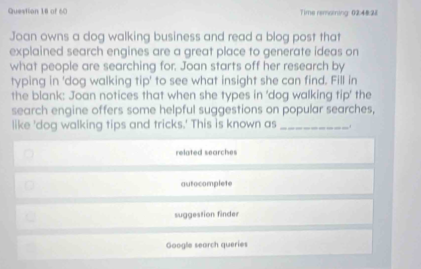 Time remaining: 02:48:28 
Joan owns a dog walking business and read a blog post that
explained search engines are a great place to generate ideas on
what people are searching for. Joan starts off her research by
typing in 'dog walking tip' to see what insight she can find. Fill in
the blank: Joan notices that when she types in 'dog walking tip' the
search engine offers some helpful suggestions on popular searches,
like 'dog walking tips and tricks.' This is known as_
related searches
autocomplete
suggestion finder
Google search queries