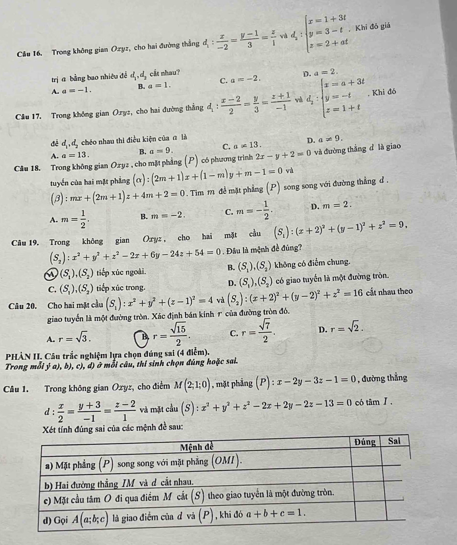 Trong không gian Oxyz, cho hai đường thẳng d_1: x/-2 = (y-1)/3 = z/1  và d_z:beginarrayl x=1+3t y=3-t z=2+atendarray. , Khi đó giá
trị a bằng bao nhiêu đề d_1,d_2 cắt nhau?
n a=2.
A. a=-1. B. a=1. C. a=-2.
Câu 17. Trong không gian Oxyz, cho hai đường thằng đ ^  (x-2)/2 = y/3 = (z+1)/-1  và d_2:beginarrayl x=a+3t y=-t z=1+tendarray.. Khi đó
      
đề d_1,d_2 chéo nhau thì điều kiện của ā là
A. a=13. B. a=9. C. a!= 13. D. a!= 9.
Câu 18. Trong không gian Oxyz , cho mặt phẳng (P) có phương trình 2x-y+2=0 và đường thằng d là giao
tuyến của hai mặt phẳng (alpha ):(2m+1)x+(1-m)y+m-1=0va
(beta ):mx+(2m+1)z+4m+2=0. Tim m đề mặt phẳng (P) song song với đường thẳng d .
A. m= 1/2 . B. m=-2. C. m=- 1/2 . D. m=2.
Câu 19. Trong không gian Oxyz , cho hai mặt cầu (S_1):(x+2)^2+(y-1)^2+z^2=9,
(S_2):x^2+y^2+z^2-2x+6y-24z+54=0. Đâu là mệnh đề đúng?
B. (S_1),(S_2)
(S_1),(S_2) tiếp xúc ngoài. không có điểm chung.
D. (S_1),(S_2)
C. (S_1),(S_2) tiếp xúc trong. có giao tuyến là một đường tròn.
Câu 20. Cho hai mặt cầu (S_1):x^2+y^2+(z-1)^2=4 và (S_2):(x+2)^2+(y-2)^2+z^2=16 cắt nhau theo
giao tuyến là một đường tròn. Xác định bán kính 1 của đường tròn đó.
A. r=sqrt(3). B r= sqrt(15)/2 . C. r= sqrt(7)/2 . D. r=sqrt(2).
PHÀN II. Câu trắc nghiệm lựa chọn đúng sai (4 điểm).
Trong mỗi ý a), b), c), d) ở mỗi câu, thí sinh chọn đúng hoặc sai.
Câu 1. Trong không gian Oxyz, cho điểm M(2;1;0) , mặt phẳng (P):x-2y-3z-1=0 , đường thẳng
d: x/2 = (y+3)/-1 = (z-2)/1  và mặt cdot au(S):x^2+y^2+z^2-2x+2y-2z-13=0 có tan I.
Xét tính đúng sai của các mệnh đề sau: