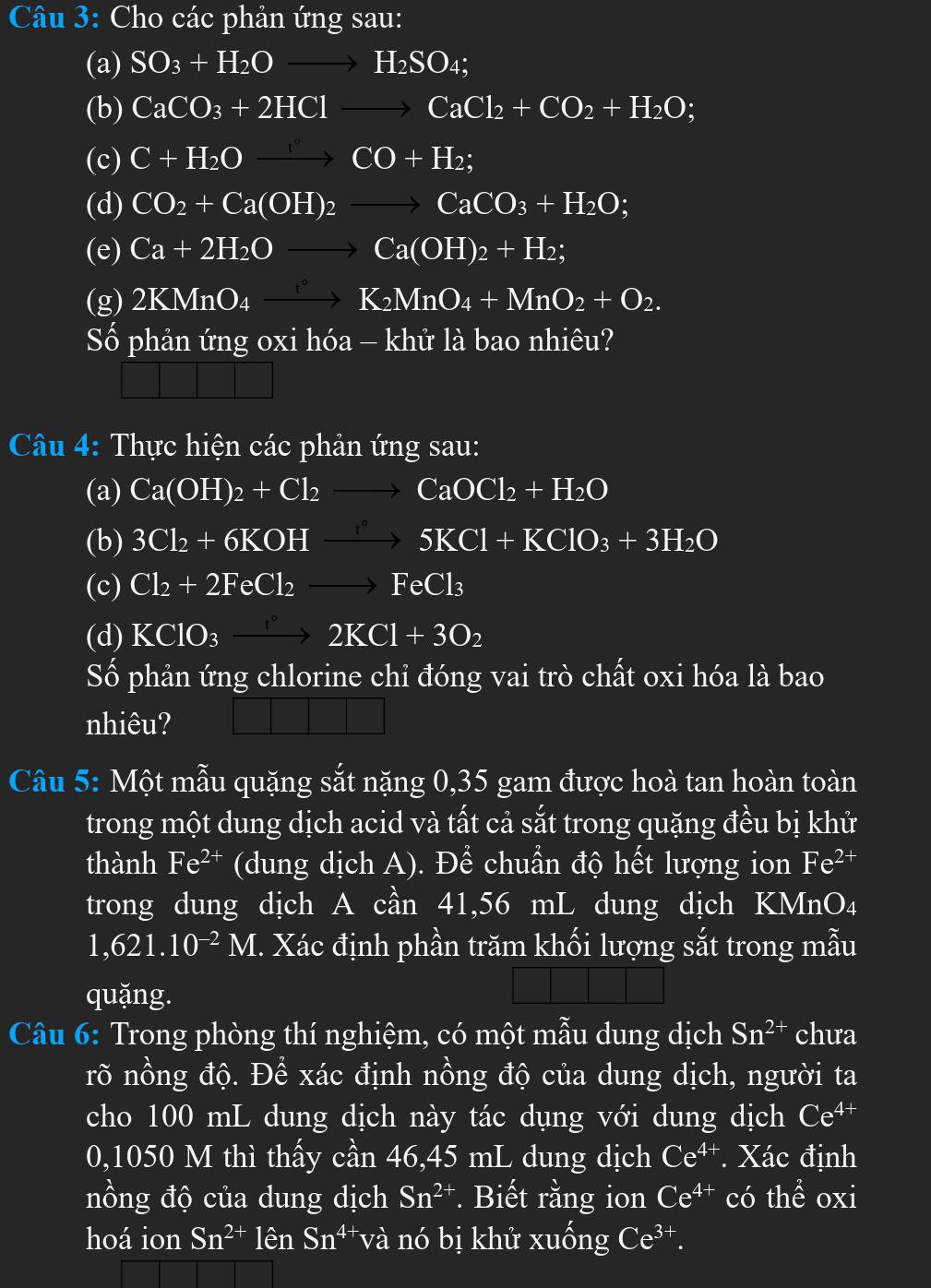 Cho các phản ứng sau:
(a) SO_3+H_2Oto H_2SO_4;
(b) CaCO_3+2HClto CaCl_2+CO_2+H_2O;
(c) C+H_2Oxrightarrow [^circ CO+H_2;
(d) CO_2+Ca(OH)_2to CaCO_3+H_2O;
(e) Ca+2H_2Oto Ca(OH)_2+H_2;
(g) 2KMnO_4xrightarrow K_2MnO_4+MnO_2+O_2.
Số phản ứng oxi hóa - khử là bao nhiêu?
Câu 4: Thực hiện các phản ứng sau:
(a) Ca(OH)_2+Cl_2to CaOCl_2+H_2O
(b) 3Cl_2+6KOHto 5KCl+KClO_3+3H_2O
(c) Cl_2+2FeCl_2to FeCl_3
(d) KClO_3to 2K2KCl+3O_2
Số phản ứng chlorine chỉ đóng vai trò chất oxi hóa là bao
nhiêu?
Câu 5: Một mẫu quặng sắt nặng 0,35 gam được hoà tan hoàn toàn
trong một dung dịch acid và tất cả sắt trong quặng đều bị khử
thành Fe^(2+) (dung dịch A). Để chuẩn độ hết lượng ion Fe^(2+)
trong dung dịch A cần 41,56 mL dung dịch KMnO₄
1,621.10^(-2)M I. Xác định phần trăm khối lượng sắt trong mẫu
quặng.
Câu 6: Trong phòng thí nghiệm, có một mẫu dung dịch Sn^(2+) chưa
rõ nồng độ. Để xác định nồng độ của dung dịch, người ta
cho 100 mL dung dịch này tác dụng với dung dịch Ce^(4+)
0,1050 M thì thấy cần 46,45 mL dung dịch Ce^(4+) Xác định
nồng độ của dung dịch Sn^(2+). Biết rằng ion Ce^(4+) có thể oxi
hoá ion Sn^(2+)lenSn^(4+) và nó bị khử xuống Ce^(3+).