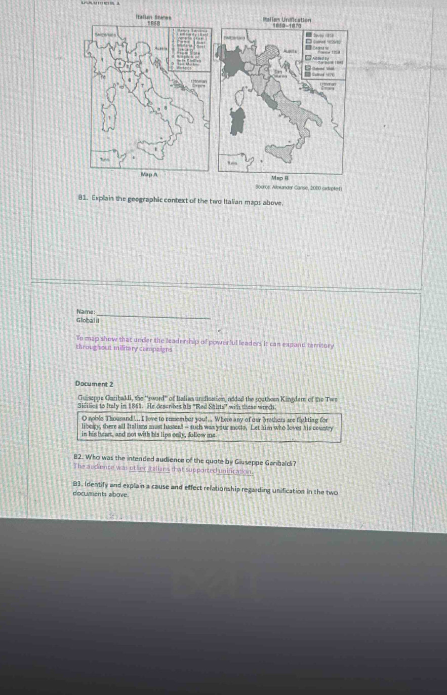 Source: Alexander Ganse, 2000 sadopte f 
81. Explain the geographic context of the two Italian maps above. 
Name: 
_ 
Global II 
To map show that under the leadership of powerful leaders it can expand territory 
throughout military campaigns 
Document 2 
Guiseppe Garibaldi, the ''sword" of Italiam unification, added the southern Kingdom of the Two 
Sicilies to Italy in 1861. He describes his ''Rod Shirts'' with these words 
O noble Thousand!... I love to remember you!... Where any of our brothers are fighting for 
liberry, there all Italians must hasten! -- such was your motto. Let him who loves his country 
in his heart, and not with his lips only, follow me 
82. Who was the intended audience of the quote by Giuseppe Garibaldi? 
The audience was other Italians that supported unificatin. 
83. Identify and explain a cause and effect relationship regarding unification in the two 
documents above