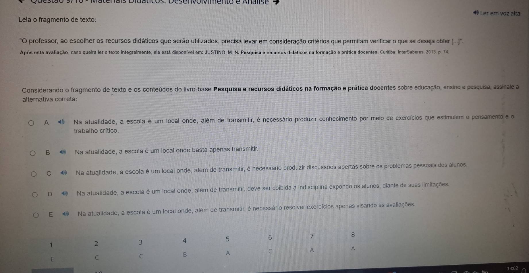 Matenais Didatcos: Desenvoivimento e Analise
Ler em voz alta
Leia o fragmento de texto:
"O professor, ao escolher os recursos didáticos que serão utilizados, precisa levar em consideração critérios que permitam verificar o que se deseja obter (...]".
Após esta avaliação, caso queira ler o texto integralmente, ele está disponível em: JUSTINO, M. N. Pesquisa e recursos didáticos na formação e prática docentes. Curitiba: InterSaberes, 2013. p. 74.
Considerando o fragmento de texto e os conteúdos do livro-base Pesquisa e recursos didáticos na formação e prática docentes sobre educação, ensino e pesquisa, assinale a
alternativa correta:
A Na atualidade, a escola é um local onde, além de transmitir, é necessário produzir conhecimento por meio de exercícios que estímulem o pensamento e o
trabalho crítico.
B Na atualidade, a escola é um local onde basta apenas transmitir.
C Na atuglidade, a escola é um local onde, além de transmitir, é necessário produzir discussões abertas sobre os problemas pessoais dos alunos.
D Na atualidade, a escola é um local onde, além de transmitir, deve ser coibida a indisciplina expondo os alunos, diante de suas limitações.
E Na atualidade, a escola é um local onde, além de transmitir, é necessário resolver exercícios apenas visando as avaliações.
13:02