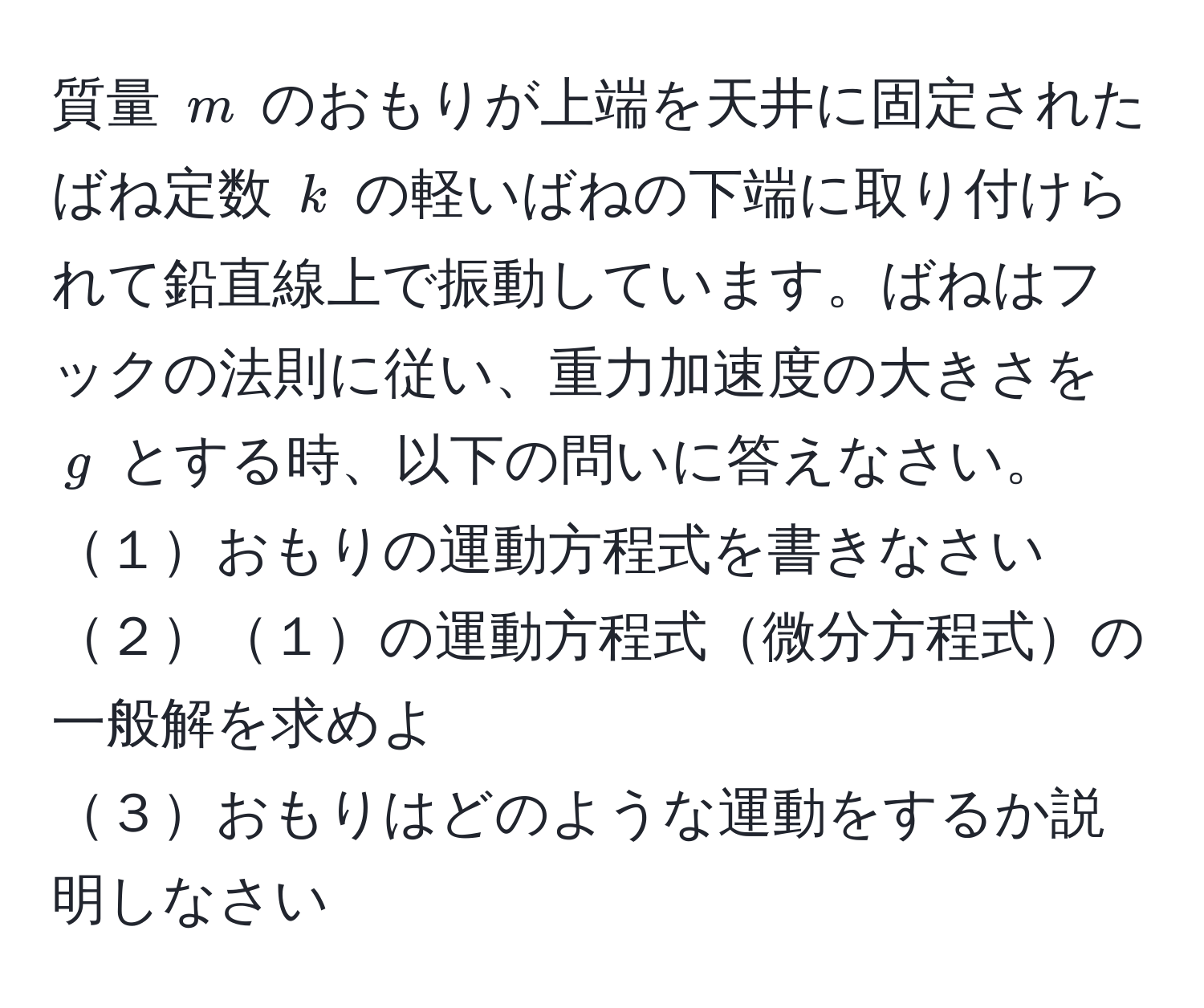 質量 $m$ のおもりが上端を天井に固定されたばね定数 $k$ の軽いばねの下端に取り付けられて鉛直線上で振動しています。ばねはフックの法則に従い、重力加速度の大きさを $g$ とする時、以下の問いに答えなさい。  
１おもりの運動方程式を書きなさい  
２１の運動方程式微分方程式の一般解を求めよ  
３おもりはどのような運動をするか説明しなさい