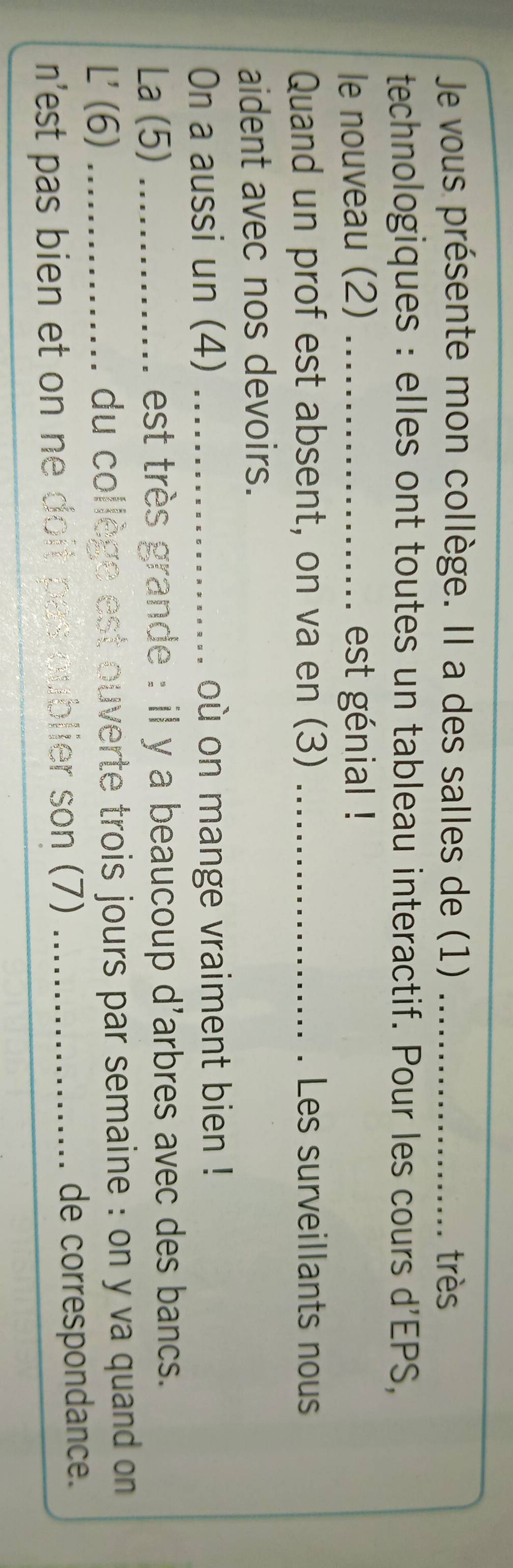 Je vous présente mon collège. Il a des salles de (1) _très 
technologiques : elles ont toutes un tableau interactif. Pour les cours d'EPS, 
le nouveau (2) _est génial ! 
Quand un prof est absent, on va en (3) _Les surveillants nous 
aident avec nos devoirs. 
On a aussi un (4) _où on mange vraiment bien ! 
La (5) _est très grande : il y a beaucoup d'arbres avec des bancs. 
L' (6) _du collège est ouverte trois jours par semaine : on y va quand on 
n'st pas bien et on ne doit pas sublier son (7) _de correspondance.