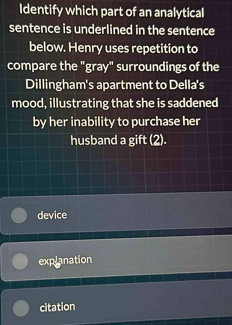 Identify which part of an analytical
sentence is underlined in the sentence
below. Henry uses repetition to
compare the "gray" surroundings of the
Dillingham's apartment to Della's
mood, illustrating that she is saddened
by her inability to purchase her
husband a gift (2).
device
explanation
citation