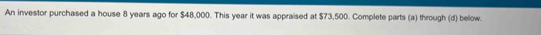 An investor purchased a house 8 years ago for $48,000. This year it was appraised at $73,500. Complete parts (a) through (d) below.
