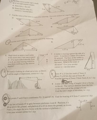 The shape shown on the right is made
up of two right-angled triangles. 40°
a) Show that a=bsin 40°
8 cm 11cm
b) Heace find the valse of x. correct to 3 decimal place
x
3 Find the valzes of the letters in each of the following. Give your asswess to 3 significan figures
d0
(
#  f and the exact valies of the letters in each of the following.
b)
5 Hugh starts at point 4 and walks T A ladder is leaning against the side of a
B If he had walked directly from  bonwer. It reaches a window 20 m abowe
6 km north then 5 km east to pointthe ground. The base of the ladder is
A to B. on what hearing would heplaced 8 m away from the bottor of
degree)? have been walking (to the nearestshe tower. What is the angle of elevation? Give your answez
correct to 1 decimal place.
6 Bernard is looking at a boat out at sea, as shown
Find the angle of depression, correct to 1 d.p. $ Town P is 25 km due south of Town X
Down Y is 42 km due east of Town W.
270 m 65 m
Find the bearing of Town Y from Town X, to 1 d.p.
9 A kite with tin string of length 5.8 m is flying
in the air. The vertical distance from the kite
to the other end of the string is 4.1 m
Find the kite's angle of elevation, to 1 d.p.
10 The points P and R have coordinates P(1,3) and R(7,8). Find the bearing of R from P. correct to 1 d.p.
1 A zip line of length 45 m goes between platforms A and B. Platform A is
80 m above the ground, and platform B is 65 m above the ground, as shown.
Find x, the angle the wire forms with the vertical at platform A.
Give your answer correct to 1 d.p.