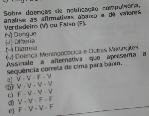 Sobre doenças de notificação compulsória,
analise as afirmativas abaixo e dê valores
Verdadeiro (V) ou Falso (F).
() Dengue
(√V) Difteria
() Diarreia
V) Doença Meningocócica e Outras Meningites
Assinale a alternativa que apresenta a
sequência correta de cima para baixo.
a) V-V-F-V
V-V-V-V
c) F-V-V-V
d) V-V-F-F
e) F-V-V-F