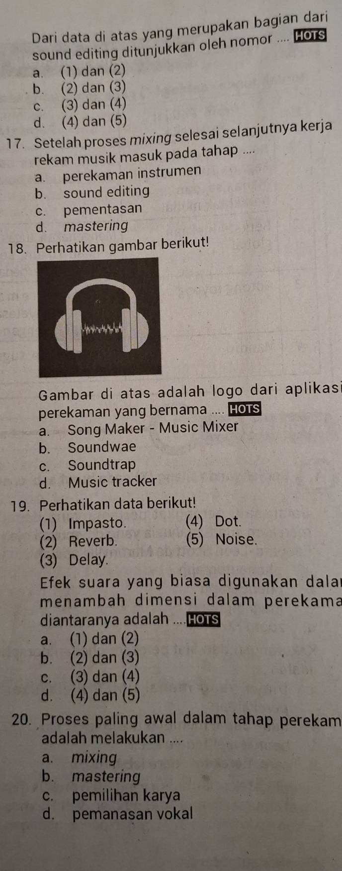 Dari data di atas yang merupakan bagian dari
sound editing ditunjukkan oleh nomor .... HoTs
a. (1) dan (2)
b. (2) dan (3)
c. (3) dan (4)
d. (4) dan (5)
17. Setelah proses mixing selesai selanjutnya kerja
rekam musik masuk pada tahap ....
a. perekaman instrumen
b. sound editing
c. pementasan
d. mastering
18. Perhatikan gambar berikut!
Gambar di atas adalah logo dari aplikas
perekaman yang bernama .... Hots
a. Song Maker - Music Mixer
b. Soundwae
c. Soundtrap
d. Music tracker
19. Perhatikan data berikut!
(1) Impasto. (4) Dot.
(2) Reverb. (5) Noise.
(3) Delay.
Efek suara yang biasa digunakan dalar
menambah dimensi dalam perekama
diantaranya adalah ....HoTs
a. (1) dan (2)
b. (2) dan (3)
c. (3) dan (4)
d. (4) dan (5)
20. Proses paling awal dalam tahap perekam
adalah melakukan ....
a. mixing
b. mastering
c. pemilihan karya
d. pemanasan vokal