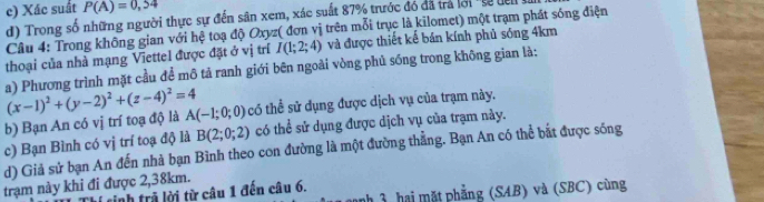 c) Xác suất P(A)=0,54
d) Trong số những người thực sự đến sân xem, xác suất 87% trước đó đã trả lới 'sự dên l
Câu 4: Trong không gian với hệ toạ độ Oxyz ( đơn vị trên mỗi trục là kilomet) một trạm phát sóng điện
thoại của nhà mạng Viettel được đặt ở vị trí I(1;2;4) và được thiết kế bán kính phủ sóng 4km
a) Phương trình mặt cầu để mô tả ranh giới bên ngoài vòng phủ sóng trong không gian là:
b) Bạn An có vị trí toạ độ là (x-1)^2+(y-2)^2+(z-4)^2=4 A(-1;0;0) có thể sử dụng được dịch vụ của trạm này.
c) Bạn Bình có vị trí toạ độ là B(2;0;2) có thể sử dụng được dịch vụ của trạm này.
d) Giả sử bạn An đến nhà bạn Bình theo con đường là một đường thắng. Bạn An có thể bắt được sóng
trạm này khi đi được 2,38km.
nh 3, hai mặt phẳng (SAB) và (SBC) cùng
inh trã lời từ câu 1 đến câu 6.