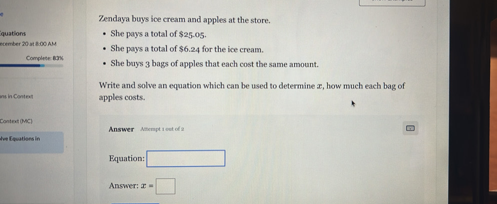 Zendaya buys ice cream and apples at the store. 
quations She pays a total of $25.05. 
ecember 20 at 8:00 AM She pays a total of $6.24 for the ice cream. 
Complete: 83% She buys 3 bags of apples that each cost the same amount. 
Write and solve an equation which can be used to determine æ, how much each bag of 
ns in Context apples costs. 
Context (MC) 
Answer Attempt 1 out of 2 
lve Equations in 
Equation: □ 
Answer: x=□