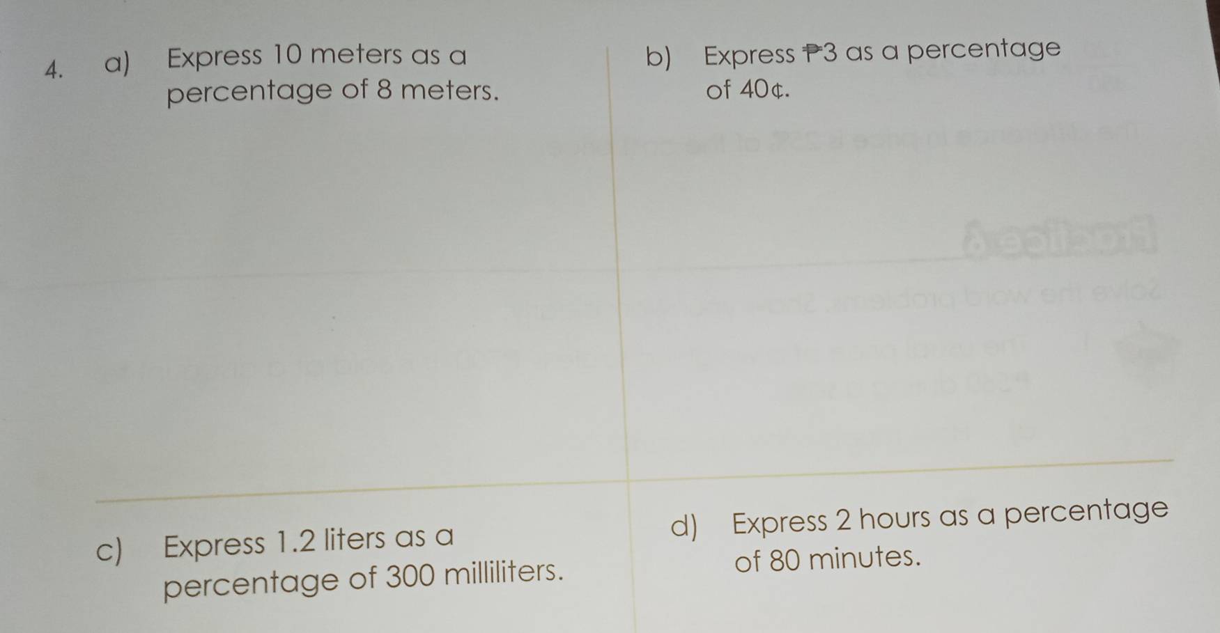 Express 10 meters as a b) Express P3 as a percentage 
percentage of 8 meters. of 40¢. 
c) Express 1.2 liters as a d) Express 2 hours as a percentage 
percentage of 300 milliliters. of 80 minutes.