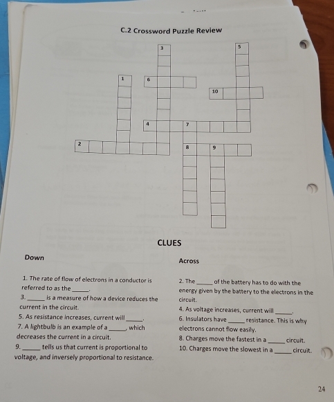 CLUES 
Down Across 
1. The rate of flow of electrons in a conductor is 
_ 
referred to as the 2. The_ of the battery has to do with the 
energy given by the battery to the electrons in the 
2_ is a measure of how a device reduces the circuit. 
current in the circuit 4. As voltage increases, current will 
_ 
5. As resistance increases, current will _6. Insulators have _resistance. This is why 
7. A lightbulb is an example ofa _, which electrons cannot flow easily. 
_ 
decreases the current in a circuit. 8. Charges move the fastest in a circuit. 
9. tells us that current is proportional to 10. Charges move the slowest in a 
voltage, and inversely proportional to resistance. _circuit 
24