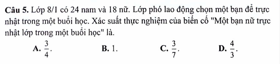 Lớp 8/1 có 24 nam và 18 nữ. Lớp phó lao động chọn một bạn đề trực
nhật trong một buổi học. Xác suất thực nghiệm của biển cổ "Một bạn nữ trực
nhật lớp trong một buổi học" là.
A.  3/4 . B. 1. C.  3/7 . D.  4/3 .