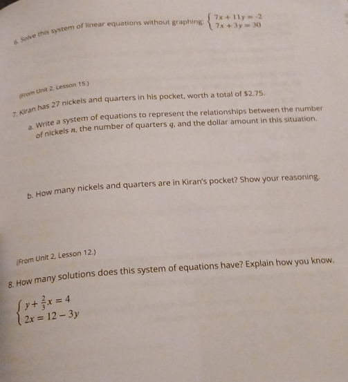 Solve this system of linear equations without graphing beginarrayl 7x+11y=-2 7x+3y=30endarray.
[From Unit 2. Lesson 15.]
7. Kiran has 27 nickels and quarters in his pocket, worth a total of $2.75.
a. Write a system of equations to represent the relationships between the number
of nickels n, the number of quarters q, and the dollar amount in this situation.
b. How many nickels and quarters are in Kiran's pocket? Show your reasoning.
(From Unit 2, Lesson 12.)
8. How many solutions does this system of equations have? Explain how you know.
beginarrayl y+ 2/3 x=4 2x=12-3yendarray.