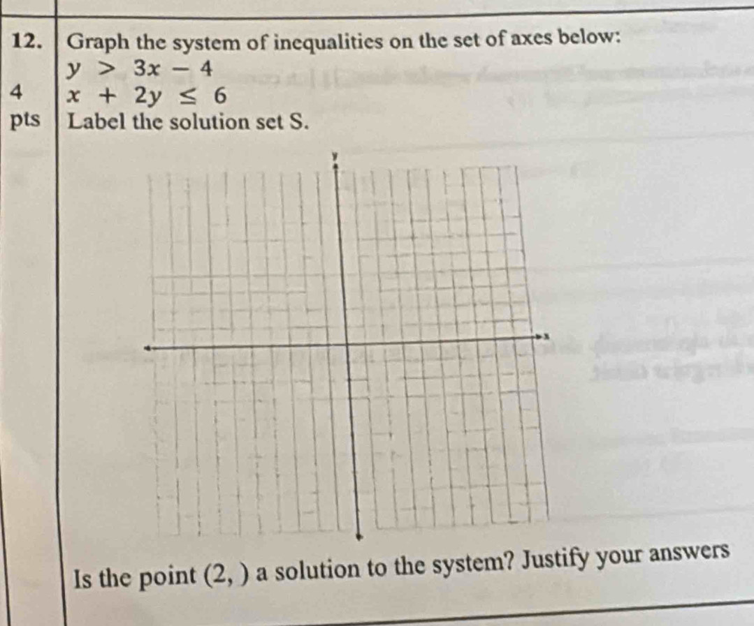 Graph the system of inequalities on the set of axes below:
y>3x-4
4 x+2y≤ 6
pts Label the solution set S. 
Is the point (2,) a solution to the system? Justify your answers